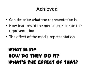 Achieved
• Can describe what the representation is
• How features of the media texts create the
  representation
• The effect of the media representation


 What is it?
 How do they do it?
 What’s the effect of that?
 