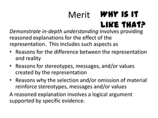 Merit        Why is it
                                    like that?
Demonstrate in-depth understanding involves providing
reasoned explanations for the effect of the
representation. This includes such aspects as
• Reasons for the difference between the representation
   and reality
• Reasons for stereotypes, messages, and/or values
   created by the representation
• Reasons why the selection and/or omission of material
   reinforce stereotypes, messages and/or values
A reasoned explanation involves a logical argument
supported by specific evidence.
 
