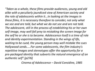 "Taken as a whole, these films provide audiences, young and old
alike with a peculiarly jaundiced view of American society and
the role of adolescents within it...In looking at the images in
these films, it is necessary therefore to consider, not only what
we see and are told, but what we do not see and are not told.
The adolescent, still in the process of establishing his or her own
self-image, may well fall prey to mistaking the screen image for
the self he or she is to become. Adolescence itself is a time of role
and identity experimentation. Standing in the wings of life,
waiting to be cued, the young person may well mistake the cues
Hollywood sends.....For some adolescents, the film industry's
repetitive images and stereotypes offer the opportunity for a
pre-packaged identity that subverts the natural emergence of an
authentic self".[p276]
              Cinema of Adolescence – David Considine, 1985
 