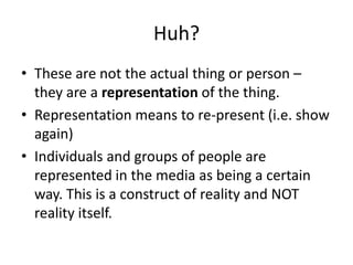 Huh?
• These are not the actual thing or person –
  they are a representation of the thing.
• Representation means to re-present (i.e. show
  again)
• Individuals and groups of people are
  represented in the media as being a certain
  way. This is a construct of reality and NOT
  reality itself.
 
