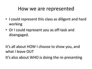 How we are represented
• I could represent this class as diligent and hard
  working
• Or I could represent you as off-task and
  disengaged.

It’s all about HOW I choose to show you, and
what I leave OUT
It’s also about WHO is doing the re-presenting
 