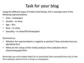 Task for your blog
Using the different types of media listed below, find 1 example each of the
following representations:
• Class - newspaper
• Gender – tv show
• Age – film
• Race – tv show
• Sexuality – tv show/film/newspaper
Comment on:
• Whether the representation is negative or positive? How and why have you
identified this?
• What are the values of the media producer that underpins the tv
show/newspaper/film.
Remember you must embed videos for tv shows/clips (from youtube/vimeo etc) or links
from websites, pictures from tv shows or newspapers.
 