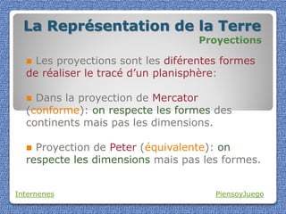 La Représentation de la Terre
                                   Proyections

   Les proyections sont les diférentes formes
  de réaliser le tracé d’un planisphère:

   Dans la proyection de Mercator
  (conforme): on respecte les formes des
  continents mais pas les dimensions.

   Proyection de Peter (équivalente): on
  respecte les dimensions mais pas les formes.


Internenes                            PiensoyJuego
 