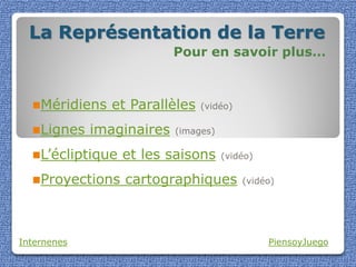La Représentation de la Terre
                           Pour en savoir plus…



  Méridiens    et Parallèles   (vidéo)

  Lignes    imaginaires   (images)

  L’écliptique   et les saisons      (vidéo)

  Proyections    cartographiques         (vidéo)




Internenes                                      PiensoyJuego
 