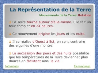La Représentation de la Terre
                      Mouvements de la Terre: Rotation

   La Terre tourne autour d’elle-même. Elle fait un
  tour complet en 24 heures.

     Ce mouvement origine les jours et les nuits.

   Il se réalise d’Ouest à Est, en sens contraire
  des aiguilles d’une montre.

   La succession des jours et des nuits possibilite
  que les températures de la Terre deviennet plus
  douces en facilitant ainsi la vie.
Internenes                                 PiensoyJuego
 