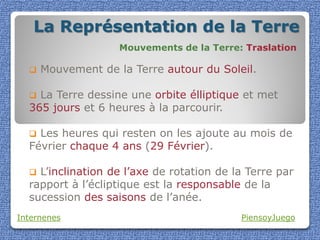 La Représentation de la Terre
                    Mouvements de la Terre: Traslation

     Mouvement de la Terre autour du Soleil.

   La Terre dessine une orbite élliptique et met
  365 jours et 6 heures à la parcourir.

   Les heures qui resten on les ajoute au mois de
  Février chaque 4 ans (29 Février).

   L’inclination de l’axe de rotation de la Terre par
  rapport à l’écliptique est la responsable de la
  sucession des saisons de l’anée.
Internenes                                 PiensoyJuego
 