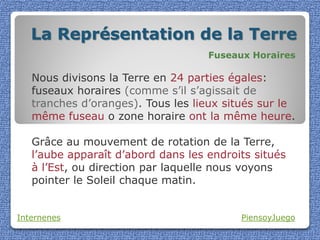 La Représentation de la Terre
                                    Fuseaux Horaires

   Nous divisons la Terre en 24 parties égales:
   fuseaux horaires (comme s’il s’agissait de
   tranches d’oranges). Tous les lieux situés sur le
   même fuseau o zone horaire ont la même heure.

   Grâce au mouvement de rotation de la Terre,
   l’aube apparaît d’abord dans les endroits situés
   à l’Est, ou direction par laquelle nous voyons
   pointer le Soleil chaque matin.


Internenes                                PiensoyJuego
 