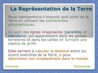 La Représentation de la Terre
  Nous représentons n’importe quel point de la
  Terre en utilisent les coordonnées
  géographiques.

  Ce sont des lignes imaginaires (parallèles et
  méridiens) qui apparaissent dans les globes
  terrestres et dans les cartes en formant une
  espèce de grille.

  Elles servent à calculer la distance entre les
  divers endroites de la Terre, o pour
  déterminer son emplacement dans le monde.

Internenes                             PiensoyJuego
 