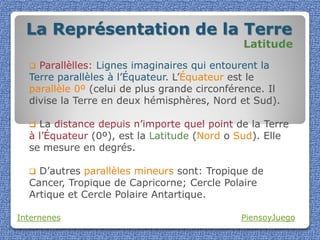 La Représentation de la Terre
                                              Latitude
   Parallèlles: Lignes imaginaires qui entourent la
  Terre parallèles à l’Équateur. L’Équateur est le
  parallèle 0º (celui de plus grande circonférence. Il
  divise la Terre en deux hémisphères, Nord et Sud).

   La distance depuis n’importe quel point de la Terre
  à l’Équateur (0º), est la Latitude (Nord o Sud). Elle
  se mesure en degrés.

   D’autres parallèles mineurs sont: Tropique de
  Cancer, Tropique de Capricorne; Cercle Polaire
  Artique et Cercle Polaire Antartique.

Internenes                                   PiensoyJuego
 