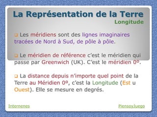 La Représentation de la Terre
                                       Longitude

   Les méridiens sont des lignes imaginaires
  tracées de Nord à Sud, de pôle à pôle.

   Le méridien de référence c’est le méridien qui
  passe par Greenwich (UK). C’est le méridien 0º.

   La distance depuis n’importe quel point de la
  Terre au Méridien 0º, c’est la Longitude (Est u
  Ouest). Elle se mesure en degrés.


Internenes                               PiensoyJuego
 