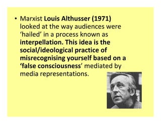 ‡ Marxist Louis Althusser (1971)
  looked at the way audiences were
  ͚hailed͛ in a process known as
  interpellation. This idea is the
  social/ideological practice of
  misrecognising yourself based on a
  ͚false consciousness͛ mediated by
  media representations.
 