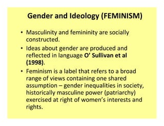 Gender and Ideology (FEMINISM)
‡ Masculinity and femininity are socially
  constructed.
‡ Ideas about gender are produced and
  reflected in language O͛ Sullivan et al
  (1998).
‡ Feminism is a label that refers to a broad
  range of views containing one shared
  assumption ʹ gender inequalities in society,
  historically masculine power (patriarchy)
  exercised at right of women͛s interests and
  rights.
 