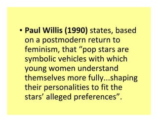 ‡ Paul Willis (1990) states, based
  on a postmodern return to
  feminism, that ͞pop stars are
  symbolic vehicles with which
  young women understand
  themselves more fully...shaping
  their personalities to fit the
  stars͛ alleged preferences͟.
 