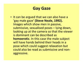 Gay Gaze
‡ It can be argued that we can also have a
  ͚gay male gaze͛ (Steve Neale, 1992).
  Images which show men in passive,
  submissive, sexualised poses ʹ lying down,
  looking up at the camera so that the viewer
  is dominant can be described as
  homoerotic. In this case the male subject
  will have hands behind their heads in a
  pose which could suggest relaxation but
  could also be read as submissive and non-
  aggressive.
 