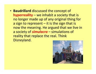 ‡ Baudrillard discussed the concept of
  hyperreality ʹ we inhabit a society that is
  no longer made up of any original thing for
  a sign to represent ʹ it is the sign that is
  now the meaning. He argued that we live in
  a society of simulacra ʹ simulations of
  reality that replace the real. Think
  Disneyland.
 