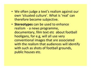 ‡ We often judge a text͛s realism against our
  own ͚situated culture͛. What is ͚real͛ can
  therefore become subjective.
‡ Stereotypes can be used to enhance
  realism - a news programme,
  documentary, film text etc about football
  hooligans, for e.g, will all use very
  conventional images that are associated
  with the realism that audiences will identify
  with such as shots of football grounds,
  public houses etc.
 