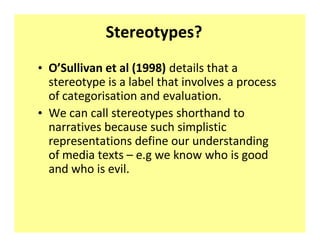 Stereotypes?
‡ O͛Sullivan et al (1998) details that a
  stereotype is a label that involves a process
  of categorisation and evaluation.
‡ We can call stereotypes shorthand to
  narratives because such simplistic
  representations define our understanding
  of media texts ʹ e.g we know who is good
  and who is evil.
 
