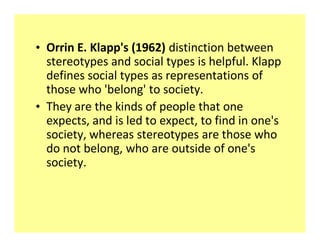 ‡ Orrin E. Klapp's (1962) distinction between
  stereotypes and social types is helpful. Klapp
  defines social types as representations of
  those who 'belong' to society.
‡ They are the kinds of people that one
  expects, and is led to expect, to find in one's
  society, whereas stereotypes are those who
  do not belong, who are outside of one's
  society.
 