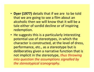 ‡ Dyer (1977) details that if we are to be told
  that we are going to see a film about an
  alcoholic then we will know that it will be a
  tale either of sordid decline or of inspiring
  redemption.
‡ He suggests this is a particularly interesting
  potential use of stereotypes, in which the
  character is constructed, at the level of dress,
  performance, etc., as a stereotype but is
  deliberatIey given a narrative function that is
  not implicit in the stereotype, thus throwing
  into question the assumptions signalled by
  the stereotypical iconography.
 