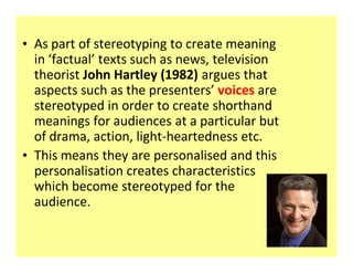 ‡ As part of stereotyping to create meaning
  in ͚factual͛ texts such as news, television
  theorist John Hartley (1982) argues that
  aspects such as the presenters͛ voices are
  stereotyped in order to create shorthand
  meanings for audiences at a particular but
  of drama, action, light-heartedness etc.
‡ This means they are personalised and this
  personalisation creates characteristics
  which become stereotyped for the
  audience.
 