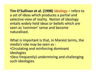 Tim O͛Sullivan et al. (1998) Ideology ʹ refers to
a set of ideas which produces a partial and
selective view of reality. Notion of ideology
entails widely held ideas or beliefs which are
seen as ͚common͛ sense and become
naturalised.

What is important is that, in Marxist terms, the
media͛s role may be seen as :
‡Circulating and reinforcing dominant
ideologies
‡(less frequently) undermining and challenging
such ideologies.
 