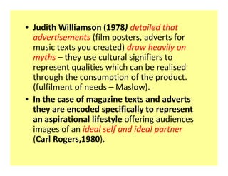 ‡ Judith Williamson (1978) detailed that
  advertisements (film posters, adverts for
  music texts you created) draw heavily on
  myths ʹ they use cultural signifiers to
  represent qualities which can be realised
  through the consumption of the product.
  (fulfilment of needs ʹ Maslow).
‡ In the case of magazine texts and adverts
  they are encoded specifically to represent
  an aspirational lifestyle offering audiences
  images of an ideal self and ideal partner
  (Carl Rogers,1980).
 