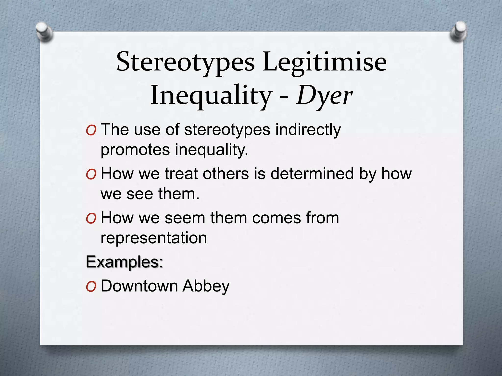Stereotypes Legitimise
Inequality - Dyer
O The use of stereotypes indirectly
promotes inequality.
O How we treat others is determined by how
we see them.
O How we seem them comes from
representation
Examples:
O Downtown Abbey