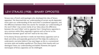 LEVI STRAUSS (1958) – BINARY OPPOSITES
Strauss was a French anthropologist who developed the idea of ‘binary
opposites’. He theorised that our understanding of certain words depended
more upon our understanding of the word that is considered ‘opposite’, and
the difference between these two words. For example, our understanding of
the word ‘villain’ may consist mainly of our ideas about the difference
between the word ‘villain’ and its opposite ‘hero’. Using binary opposites is
very common within films, especially in genres such as horror as the
distinction between ‘good’ and ‘evil’ need to be very clear.
In his theory, Strauss said that in media we have binary opposites such as
black and white, and especially good and evil.This helps the audience to
understand a narrative before it has even begun as this is a conventional
narrative style and enables equilibrium.This theory links heavily with our
ideological views, our understanding and beliefs. However, the typical
stereotypes of binary opposites can be challenged.
 
