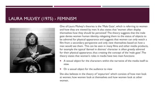 LAURA MULVEY (1975) - FEMINISM
One of Laura Mulvey's theories is the 'Male Gaze', which is referring to women
and how they are viewed by men. It also states that 'women often display
themselves how they should be perceived'.The theory suggests that the male
gaze denies women human identity, relegating them to the status of objects to
be admired for physical appearance and suggests that women can only watch a
film from a secondary perspective and only view themselves based on how a
man would see them. This can be seen in many films and other media products,
for example the typical ‘damsel in distress’ character is often greatly admired
for their physical appearance, thus creating the concept of the ‘male gaze’.The
theory states that women's roles in media have two main functions:
 A sexual object for the characters within the narrative of the media itself to
view.
 Or a sexual object for the audience to view
She also believes in the theory of 'voyeurism' which consists of how men look
at women, how women look at themselves and how women look at other
women.
 