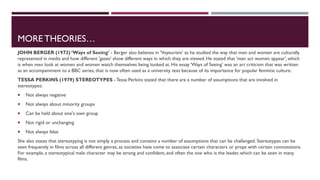 MORE THEORIES…
JOHN BERGER (1972) ‘Ways of Seeing’ - Berger also believes in 'Voyeurism' as he studied the way that men and women are culturally
represented in media and how different 'gazes' show different ways in which they are viewed. He stated that 'men act women appear', which
is when men look at women and women watch themselves being looked at. His essay ‘Ways of Seeing’ was an art criticism that was written
as an accompaniment to a BBC series, that is now often used as a university text because of its importance for popular feminist culture.
TESSA PERKINS (1979) STEREOTYPES - Tessa Perkins stated that there are a number of assumptions that are involved in
stereotypes:
 Not always negative
 Not always about minority groups
 Can be held about one's own group
 Not rigid or unchanging
 Not always false
She also states that stereotyping is not simply a process and contains a number of assumptions that can be challenged.Stereotypes can be
seen frequently in films across all different genres, as societies have come to associate certain characters or props with certain connotations.
For example, a stereotypical male character may be strong and confident, and often the one who is the leader, which can be seen in many
films.
 