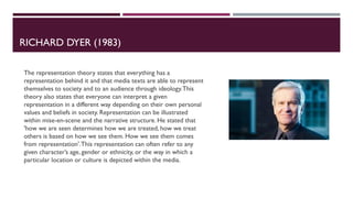 RICHARD DYER (1983)
The representation theory states that everything has a
representation behind it and that media texts are able to represent
themselves to society and to an audience through ideology.This
theory also states that everyone can interpret a given
representation in a different way depending on their own personal
values and beliefs in society. Representation can be illustrated
within mise-en-scene and the narrative structure. He stated that
'how we are seen determines how we are treated, how we treat
others is based on how we see them. How we see them comes
from representation'.This representation can often refer to any
given character’s age, gender or ethnicity, or the way in which a
particular location or culture is depicted within the media.
 
