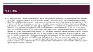 SUMMARY
 As we are featuring a female protagonist that will be the main focus of our entire promotional package , we need
to carefully consider the ways in which women are typically represented within the media while developing our
ideas.We would like to demonstrate a progression of our character across the trailer, as at the beginning of the
trailer, we will likely be presenting her in a more vulnerable manner due to her isolation from her peers. Being
presented as weak or vulnerable is a more typical representation of women in film, due to the ‘damsel in distress’
character being apparent in many films, but we would like to have subverted this idea by the end of our trailer.
Once she becomes provoked by her situation and the audience sees a different side to her, we will present her
as more of a strong, independent character, which is a role which stereotypically may have been reserved for male
characters. Her age is an element we will need to also consider, as she is a teenager, which are characters that
may be typically represented as rebellious characters, but still also vulnerable due to their limited independence.
The concept of this character being a killer may challenge some of these stereotypes, and it also may be more
disturbing for the audience to see a younger character commit these crimes.There are other aspects such as
location which we will have to consider in our representation, but the different locations to be used in our trailer
specifically are currently undecided.
 