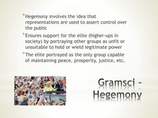*Hegemony involves the idea that
representations are used to assert control over
the public
*Ensures support for the elite (higher-ups in
society) by portraying other groups as unfit or
unsuitable to hold or wield legitimate power
*The elite portrayed as the only group capable
of maintaining peace, prosperity, justice, etc.
 