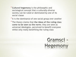 *Cultural hegemony is the philosophic and
sociological concept that a culturally-diverse
society can be ruled or dominated by one of its
social classe
*It is the dominance of one social group over another
*The theory claims that the ideas of the ruling class
come to be seen as the norm; they are seen as
universal ideologies, perceived to benefit everyone
whilst only really benefiting the ruling class
 