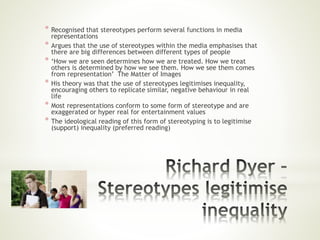 * Recognised that stereotypes perform several functions in media
representations
* Argues that the use of stereotypes within the media emphasises that
there are big differences between different types of people
* ‘How we are seen determines how we are treated. How we treat
others is determined by how we see them. How we see them comes
from representation’ The Matter of Images
* His theory was that the use of stereotypes legitimises inequality,
encouraging others to replicate similar, negative behaviour in real
life
* Most representations conform to some form of stereotype and are
exaggerated or hyper real for entertainment values
* The ideological reading of this form of stereotyping is to legitimise
(support) inequality (preferred reading)
 