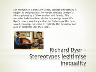 For example, in Coronation Street, teenage girl Bethany is
subject to bullying about her weight (despite being of a
slim physique) by a fellow student and female. This
narrative is derived from similar happenings in real life.
Dyer’s theory would argue that the featuring of this hate
would encourage watchers to replicate this behaviour and
pick on classmates for their looks.
 