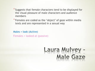 *Suggests that female characters tend to be displayed for
the visual pleasure of male characters and audience
members
*Females are coded as the ‘object’ of gaze within media
texts and are represented in a sexual way
Males = look (Active)
Females = looked at (passive)
 