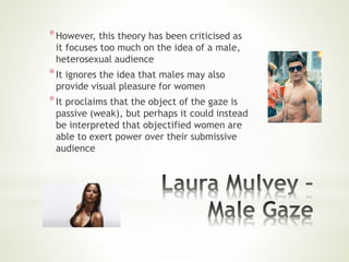 *However, this theory has been criticised as
it focuses too much on the idea of a male,
heterosexual audience
*It ignores the idea that males may also
provide visual pleasure for women
*It proclaims that the object of the gaze is
passive (weak), but perhaps it could instead
be interpreted that objectified women are
able to exert power over their submissive
audience
 