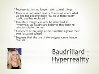 *Representations no longer refer to real things
*They have surpassed reality to a point where what
we see has become more real to us than reality
itself, and has replaced it
*Therefore images can now be described as
‘hyperreal’ as Baudrillard believes they bare no
relationship to the real
*Audiences often judge a text’s realism against their
own ‘situated culture’
*Suggests that the use of stereotypes can enhance
realism
 