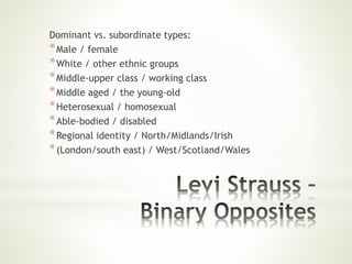 Dominant vs. subordinate types:
*Male / female
*White / other ethnic groups
*Middle-upper class / working class
*Middle aged / the young-old
*Heterosexual / homosexual
*Able-bodied / disabled
*Regional identity / North/Midlands/Irish
*(London/south east) / West/Scotland/Wales
 