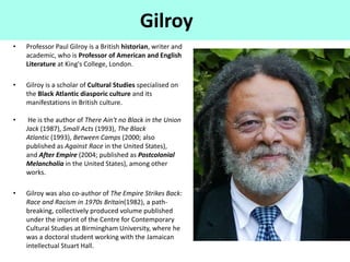 Gilroy
• Professor Paul Gilroy is a British historian, writer and
academic, who is Professor of American and English
Literature at King's College, London.
• Gilroy is a scholar of Cultural Studies specialised on
the Black Atlantic diasporic culture and its
manifestations in British culture.
• He is the author of There Ain't no Black in the Union
Jack (1987), Small Acts (1993), The Black
Atlantic (1993), Between Camps (2000; also
published as Against Race in the United States),
and After Empire (2004; published as Postcolonial
Melancholia in the United States), among other
works.
• Gilroy was also co-author of The Empire Strikes Back:
Race and Racism in 1970s Britain(1982), a path-
breaking, collectively produced volume published
under the imprint of the Centre for Contemporary
Cultural Studies at Birmingham University, where he
was a doctoral student working with the Jamaican
intellectual Stuart Hall.
 