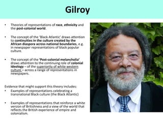 Gilroy
• Theories of representations of race, ethnicity and
the post-colonial world.
• The concept of the ‘Black Atlantic’ draws attention
to continuities in the culture created by the
African diaspora across national boundaries, e.g.
in newspaper representations of black popular
culture.
• The concept of the ‘Post-colonial melancholia’
draws attention to the continuing role of colonial
ideology – of the superiority of white western
culture – across a range of representations in
newspapers.
Evidence that might support this theory includes:
• Examples of representations celebrating a
transnational Black culture (the Black Atlantic)
• Examples of representations that reinforce a white
version of Britishness and a view of the world that
reflects the British experience of empire and
colonialism.
 