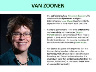 VAN ZOONEN
• In a patriarchal culture (Simone de Beauvoir), the
way women are represented as objects
(objectification/ Laura Mulvey) is different to the
representation of male bodies as an spectacle.
• Gender is performative – our ideas of femininity
and masculinity are constructed (Angela
McRobbie) in our performances of these roles so
gender is ‘what we do’ rather than ‘who we are’.
Gender is contextual – its meaning changes with
cultural and historical contexts (Judith Butler).
• Van Zoonen disagrees with arguments that the
internet, being based on collaboration, is a
technology that is true and close to women and
femininity. Van Zoonen believes there is a rich
diversity of ways that gender is articulated (on the
internet, for instance) in contrast to simple ideas
of an essential femininity.
 