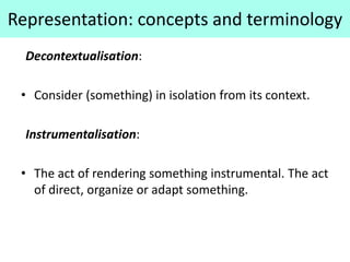 Representation: concepts and terminology
Decontextualisation:
• Consider (something) in isolation from its context.
Instrumentalisation:
• The act of rendering something instrumental. The act
of direct, organize or adapt something.
 