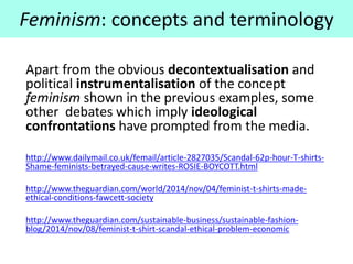 Apart from the obvious decontextualisation and
political instrumentalisation of the concept
feminism shown in the previous examples, some
other debates which imply ideological
confrontations have prompted from the media.
http://www.dailymail.co.uk/femail/article-2827035/Scandal-62p-hour-T-shirts-
Shame-feminists-betrayed-cause-writes-ROSIE-BOYCOTT.html
http://www.theguardian.com/world/2014/nov/04/feminist-t-shirts-made-
ethical-conditions-fawcett-society
http://www.theguardian.com/sustainable-business/sustainable-fashion-
blog/2014/nov/08/feminist-t-shirt-scandal-ethical-problem-economic
Feminism: concepts and terminology
 