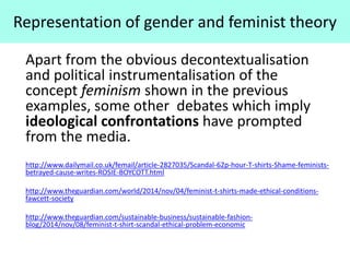 Representation of gender and feminist theory
Apart from the obvious decontextualisation
and political instrumentalisation of the
concept feminism shown in the previous
examples, some other debates which imply
ideological confrontations have prompted
from the media.
http://www.dailymail.co.uk/femail/article-2827035/Scandal-62p-hour-T-shirts-Shame-feminists-
betrayed-cause-writes-ROSIE-BOYCOTT.html
http://www.theguardian.com/world/2014/nov/04/feminist-t-shirts-made-ethical-conditions-
fawcett-society
http://www.theguardian.com/sustainable-business/sustainable-fashion-
blog/2014/nov/08/feminist-t-shirt-scandal-ethical-problem-economic
 