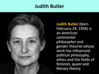 Judith Butler
Judith Butler (born
February 24, 1956) is
an American
continental
philosopher and
gender theorist whose
work has influenced
political philosophy,
ethics and the fields of
feminist, queerand
literary theory.
 