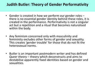 • Gender is created in how we perform our gender roles –
there is no essential gender identity behind these roles, it is
created in the performance. Performativity is not a singular
act but a repetition and a ritual that becomes naturalised
within the body.
• Any feminism concerned only with masculinity and
femininity excludes other forms of gender and sexuality.
This creates ‘gender trouble’ for those that do not fit the
heterosexual norms.
• Butler is an important postmodern writer and has defined
Queer theory – theory which deconstructs and aims to
destabilise apparently fixed identities based on gender and
sexualities.
Judith Butler: Theory of Gender Performativity
 