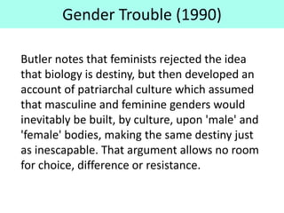 Gender Trouble (1990)
Butler notes that feminists rejected the idea
that biology is destiny, but then developed an
account of patriarchal culture which assumed
that masculine and feminine genders would
inevitably be built, by culture, upon 'male' and
'female' bodies, making the same destiny just
as inescapable. That argument allows no room
for choice, difference or resistance.
 