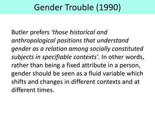 Gender Trouble (1990)
Butler prefers 'those historical and
anthropological positions that understand
gender as a relation among socially constituted
subjects in specifiable contexts'. In other words,
rather than being a fixed attribute in a person,
gender should be seen as a fluid variable which
shifts and changes in different contexts and at
different times.
 